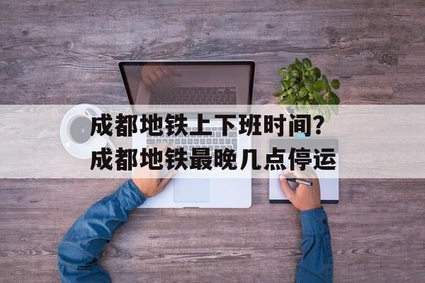 成都地铁上下班时间？成都地铁最晚几点停运-第1张图片-