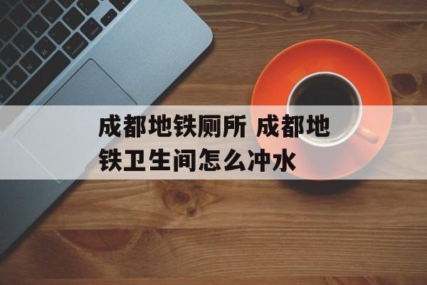 成都地铁厕所 成都地铁卫生间怎么冲水-第1张图片-