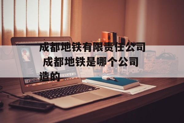 成都地铁有限责任公司 成都地铁是哪个公司造的-第1张图片-