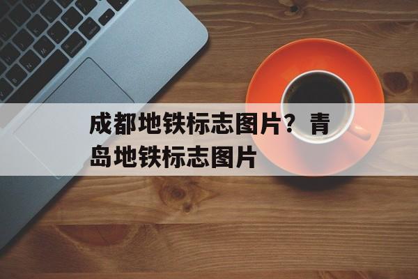 成都地铁标志图片？青岛地铁标志图片-第1张图片-