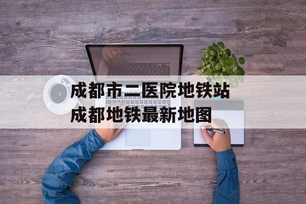 成都市二医院地铁站 成都地铁最新地图-第1张图片-