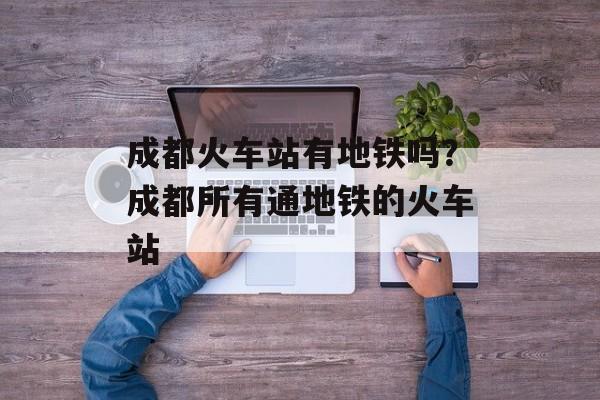 成都火车站有地铁吗？成都所有通地铁的火车站-第1张图片-