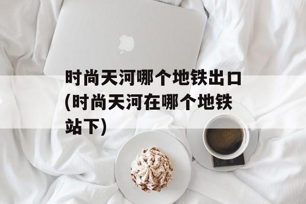 时尚天河哪个地铁出口(时尚天河在哪个地铁站下)-第1张图片-