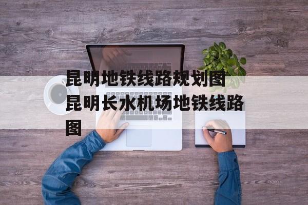昆明地铁线路规划图 昆明长水机场地铁线路图-第1张图片-