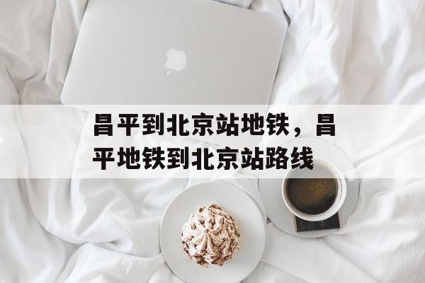 昌平到北京站地铁，昌平地铁到北京站路线-第1张图片-