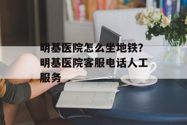 明基医院怎么坐地铁？明基医院客服电话人工服务-第1张图片-