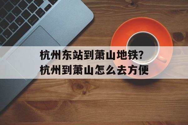 杭州东站到萧山地铁？杭州到萧山怎么去方便-第1张图片-