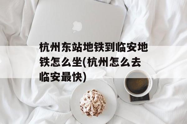 杭州东站地铁到临安地铁怎么坐(杭州怎么去临安最快)-第1张图片-