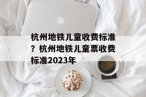 杭州地铁儿童收费标准？杭州地铁儿童票收费标准2023年-第1张图片-