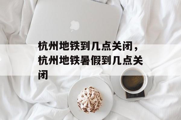 杭州地铁到几点关闭，杭州地铁暑假到几点关闭-第1张图片-