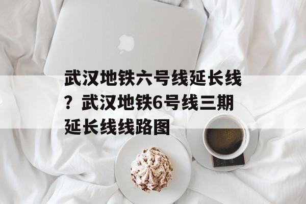 武汉地铁六号线延长线？武汉地铁6号线三期延长线线路图-第1张图片-