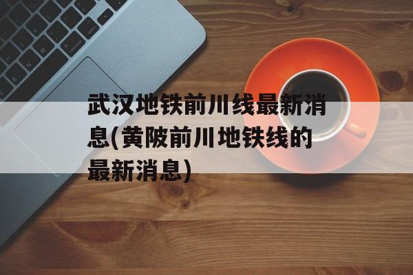 武汉地铁前川线最新消息(黄陂前川地铁线的最新消息)-第1张图片-
