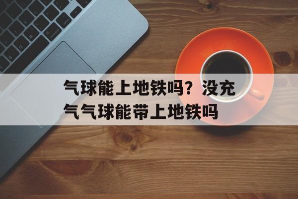 气球能上地铁吗？没充气气球能带上地铁吗-第1张图片-
