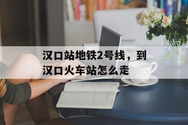 汉口站地铁2号线，到汉口火车站怎么走-第1张图片-