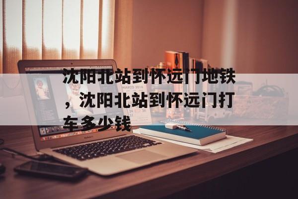 沈阳北站到怀远门地铁，沈阳北站到怀远门打车多少钱-第1张图片-