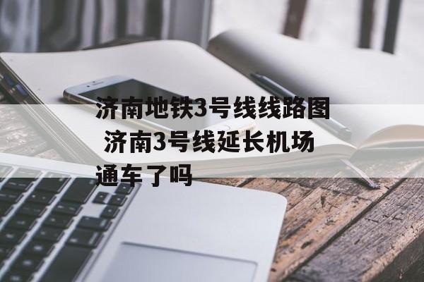 济南地铁3号线线路图 济南3号线延长机场通车了吗-第1张图片-