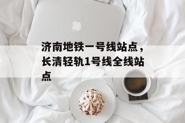 济南地铁一号线站点，长清轻轨1号线全线站点-第1张图片-