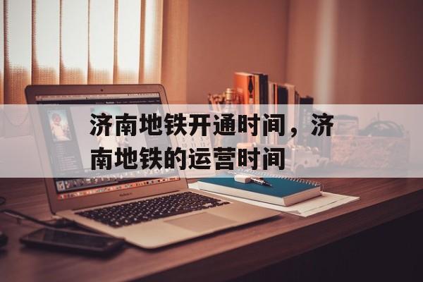 济南地铁开通时间，济南地铁的运营时间-第1张图片-