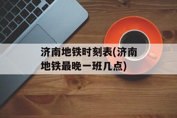 济南地铁时刻表(济南地铁最晚一班几点)-第1张图片-