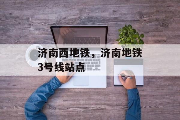 济南西地铁，济南地铁3号线站点-第1张图片-