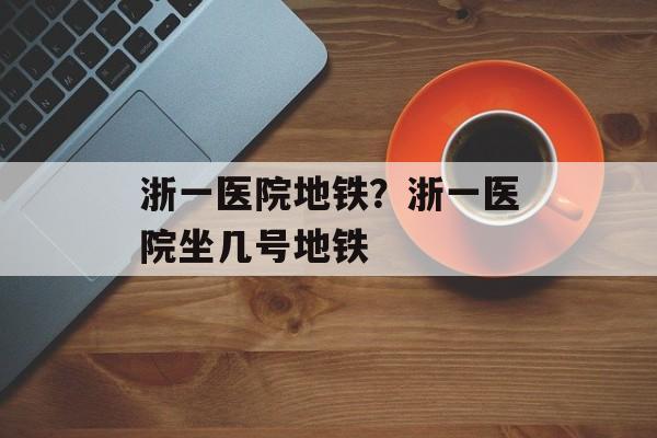浙一医院地铁？浙一医院坐几号地铁-第1张图片-