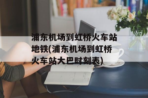 浦东机场到虹桥火车站地铁(浦东机场到虹桥火车站大巴时刻表)-第1张图片-