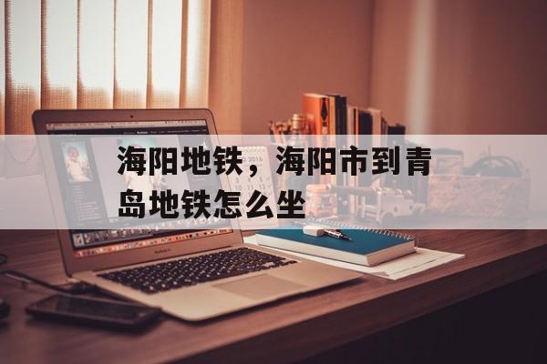 海阳地铁，海阳市到青岛地铁怎么坐-第1张图片-