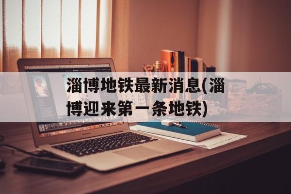 淄博地铁最新消息(淄博迎来第一条地铁)-第1张图片-