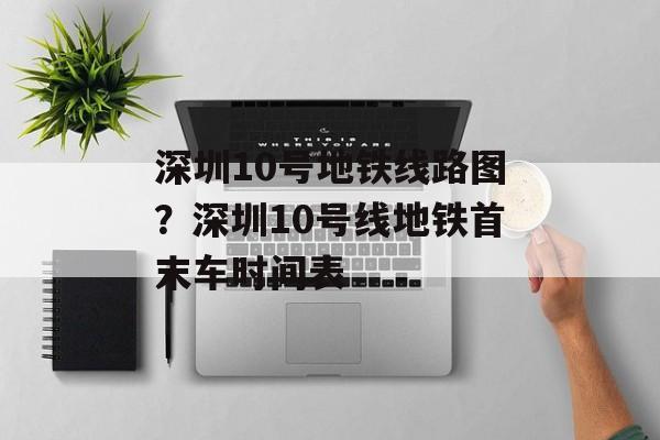 深圳10号地铁线路图？深圳10号线地铁首末车时间表-第1张图片-