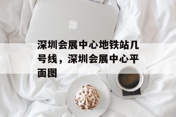 深圳会展中心地铁站几号线，深圳会展中心平面图-第1张图片-