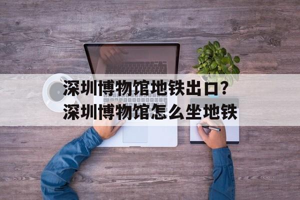 深圳博物馆地铁出口？深圳博物馆怎么坐地铁-第1张图片-