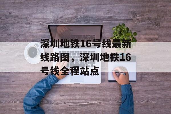 深圳地铁16号线最新线路图，深圳地铁16号线全程站点-第1张图片-