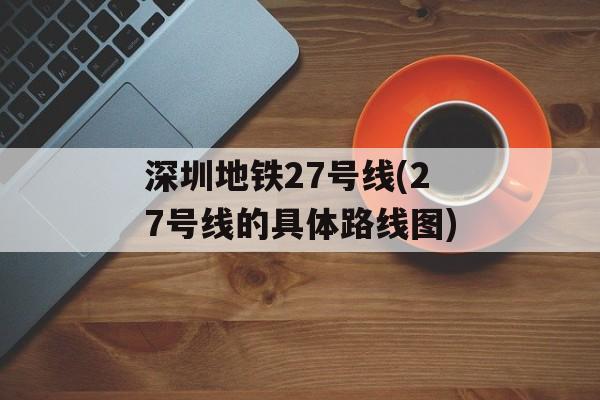 深圳地铁27号线(27号线的具体路线图)-第1张图片-