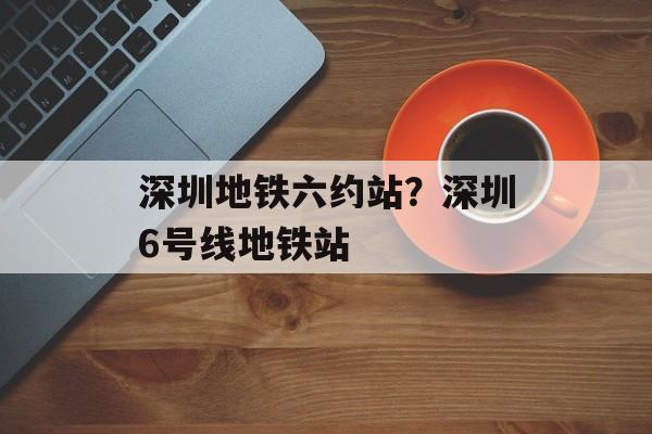 深圳地铁六约站？深圳6号线地铁站-第1张图片-