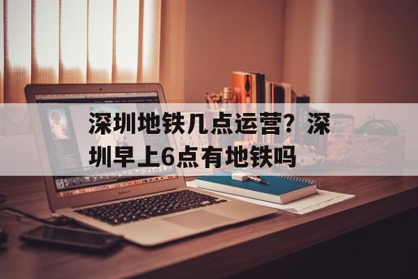 深圳地铁几点运营？深圳早上6点有地铁吗-第1张图片-