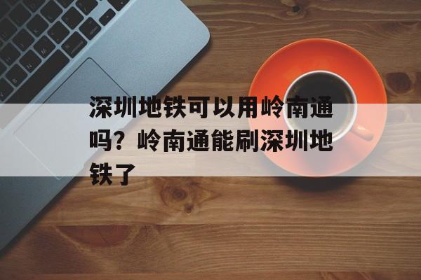 深圳地铁可以用岭南通吗？岭南通能刷深圳地铁了-第1张图片-