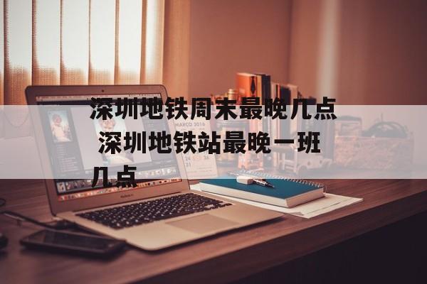 深圳地铁周末最晚几点 深圳地铁站最晚一班几点-第1张图片-