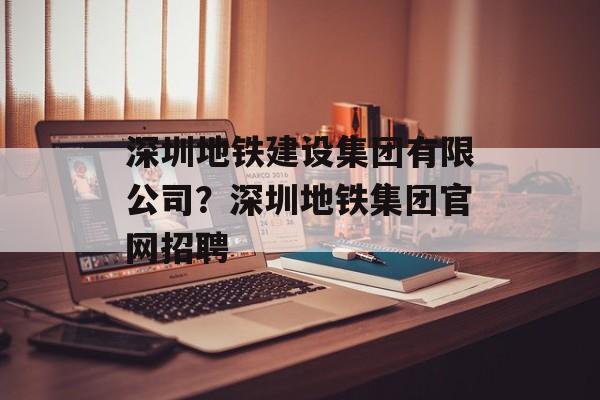 深圳地铁建设集团有限公司？深圳地铁集团官网招聘-第1张图片-