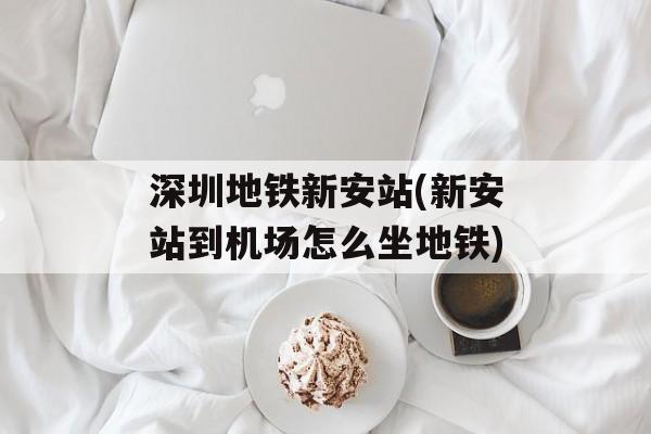 深圳地铁新安站(新安站到机场怎么坐地铁)-第1张图片-