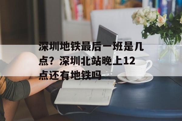 深圳地铁最后一班是几点？深圳北站晚上12点还有地铁吗-第1张图片-