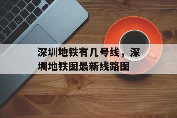 深圳地铁有几号线，深圳地铁图最新线路图-第1张图片-
