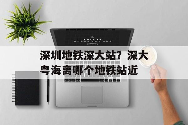 深圳地铁深大站？深大粤海离哪个地铁站近-第1张图片-