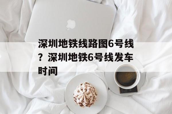 深圳地铁线路图6号线？深圳地铁6号线发车时间-第1张图片-