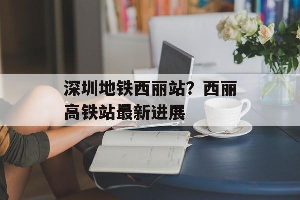 深圳地铁西丽站？西丽高铁站最新进展-第1张图片-