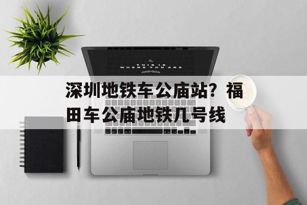 深圳地铁车公庙站？福田车公庙地铁几号线-第1张图片-