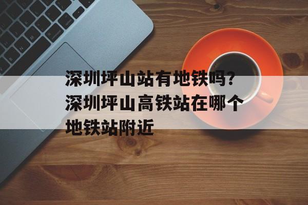 深圳坪山站有地铁吗？深圳坪山高铁站在哪个地铁站附近-第1张图片-