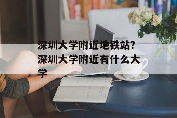 深圳大学附近地铁站？深圳大学附近有什么大学-第1张图片-