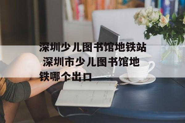 深圳少儿图书馆地铁站 深圳市少儿图书馆地铁哪个出口-第1张图片-