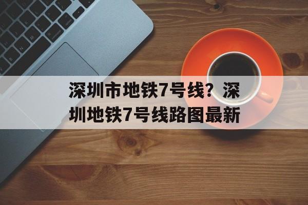 深圳市地铁7号线？深圳地铁7号线路图最新-第1张图片-