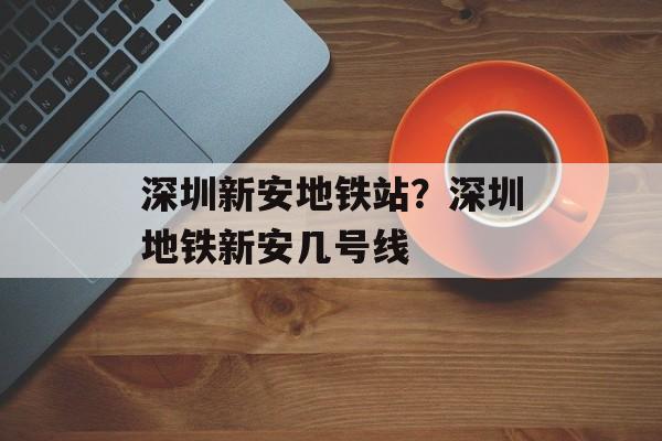 深圳新安地铁站？深圳地铁新安几号线-第1张图片-